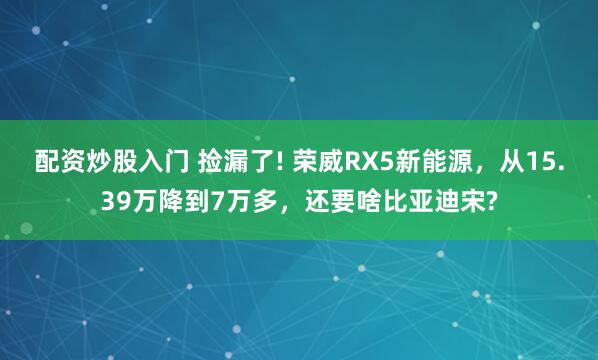 配资炒股入门 捡漏了! 荣威RX5新能源，从15.39万降到7万多，还要啥比亚迪宋?
