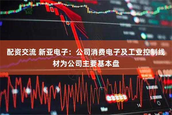 配资交流 新亚电子：公司消费电子及工业控制线材为公司主要基本盘