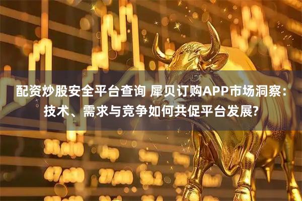 配资炒股安全平台查询 犀贝订购APP市场洞察：技术、需求与竞争如何共促平台发展?