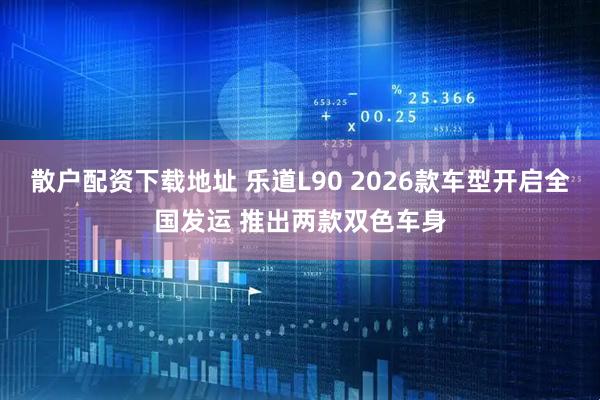 散户配资下载地址 乐道L90 2026款车型开启全国发运 推出两款双色车身