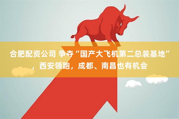 合肥配资公司 争夺“国产大飞机第二总装基地”，西安领跑，成都、南昌也有机会