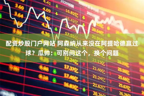 配资炒股门户网站 阿森纳从来没在阿提哈德赢过球？瓜帅：可别问这个，换个问题