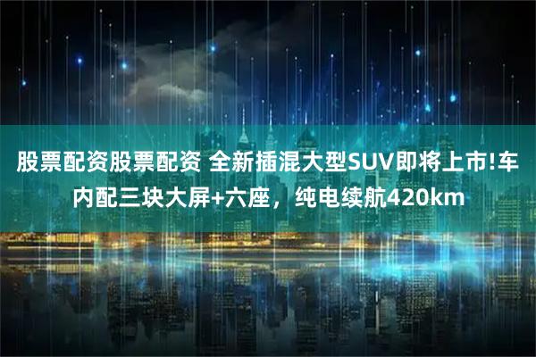 股票配资股票配资 全新插混大型SUV即将上市!车内配三块大屏+六座，纯电续航420km