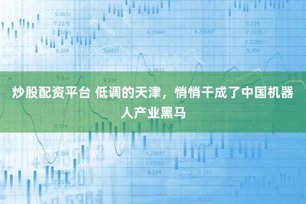 炒股配资平台 低调的天津，悄悄干成了中国机器人产业黑马