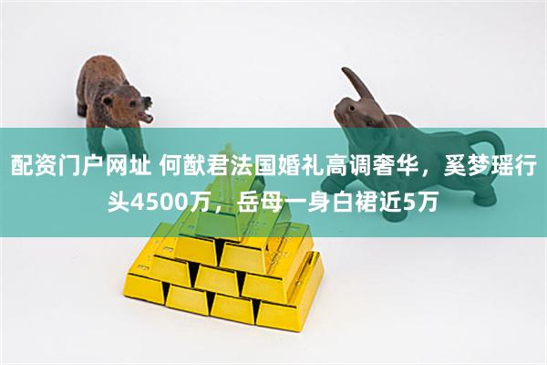 配资门户网址 何猷君法国婚礼高调奢华，奚梦瑶行头4500万，岳母一身白裙近5万