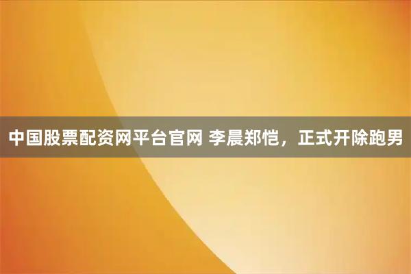 中国股票配资网平台官网 李晨郑恺，正式开除跑男