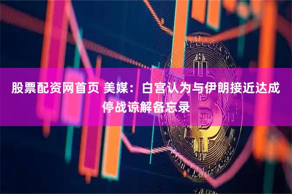 股票配资网首页 美媒：白宫认为与伊朗接近达成停战谅解备忘录