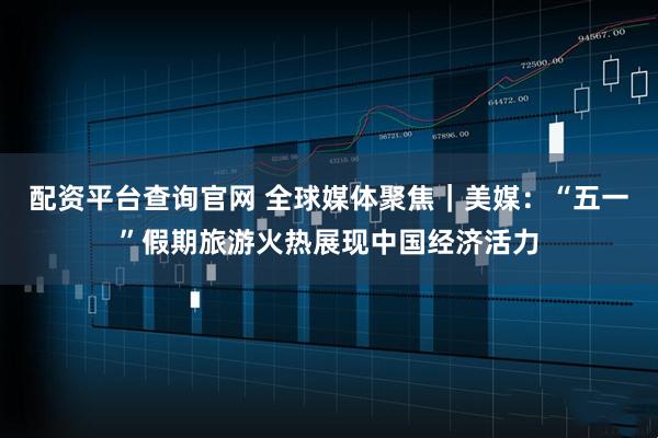 配资平台查询官网 全球媒体聚焦｜美媒：“五一”假期旅游火热展现中国经济活力