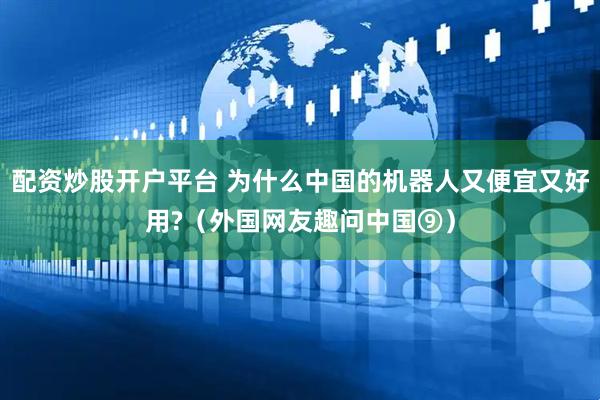 配资炒股开户平台 为什么中国的机器人又便宜又好用?（外国网友趣问中国⑨）