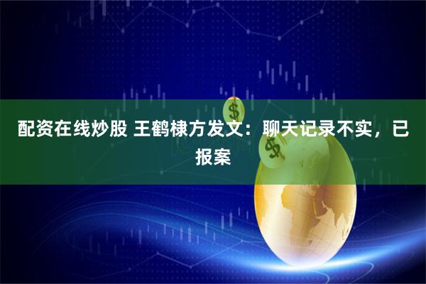 配资在线炒股 王鹤棣方发文：聊天记录不实，已报案