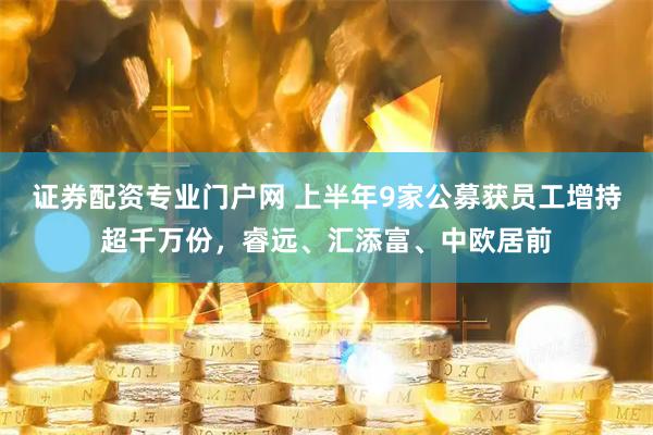 证券配资专业门户网 上半年9家公募获员工增持超千万份，睿远、汇添富、中欧居前